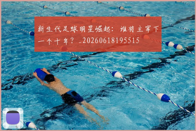 新生代足球明星崛起：谁将主宰下一个十年？_20260618195515
