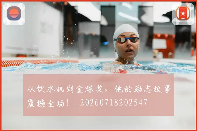 从饮水机到金球奖,他的励志故事震撼全场!_20260718202547