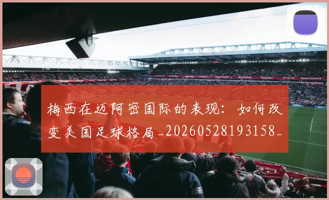 梅西在迈阿密国际的表现：如何改变美国足球格局_20260528193158_20260731180928