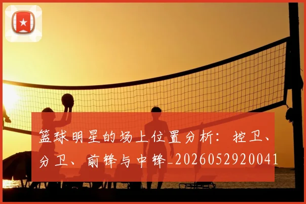 篮球明星的场上位置分析：控卫、分卫、前锋与中锋_20260529200419