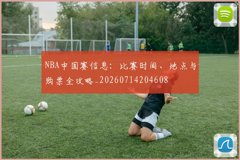 NBA中国赛信息:比赛时间、地点与购票全攻略_20260714204608