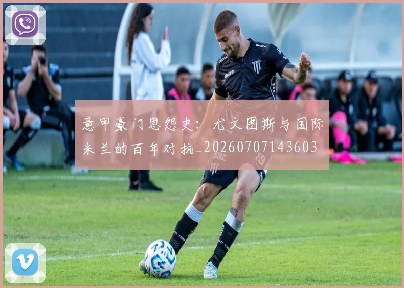 意甲豪门恩怨史：尤文图斯与国际米兰的百年对抗_20260707143603