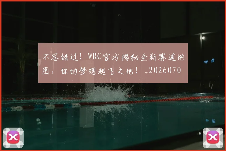 不容错过！WRC官方揭秘全新赛道地图，你的梦想起飞之地！_20260702173421