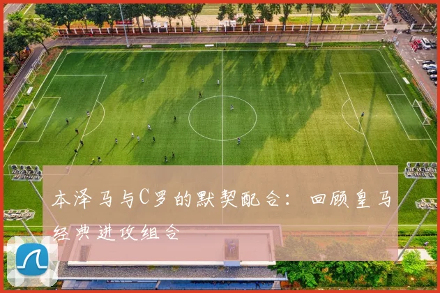 本泽马与C罗的默契配合：回顾皇马经典进攻组合