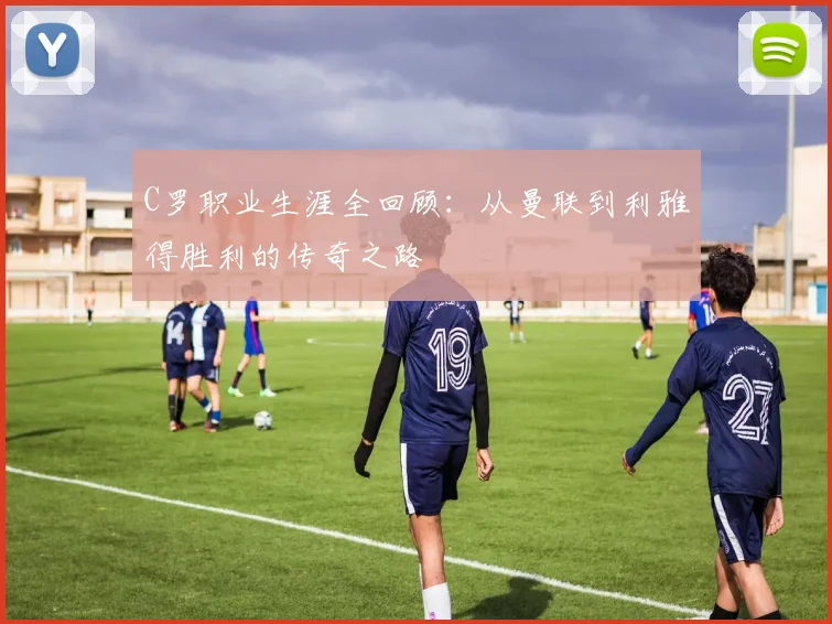 C罗职业生涯全回顾：从曼联到利雅得胜利的传奇之路