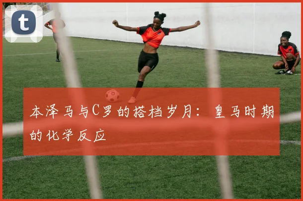 本泽马与C罗的搭档岁月:皇马时期的化学反应
