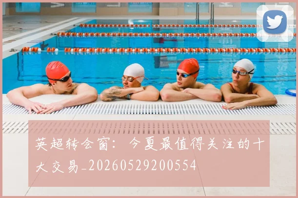 英超转会窗:今夏最值得关注的十大交易_20260529200554