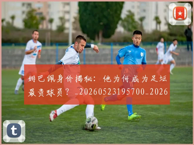 姆巴佩身价揭秘：他为何成为足坛最贵球员？_20260523195700_20260703232231