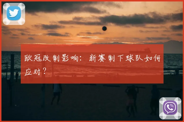 欧冠改制影响:新赛制下球队如何应对?