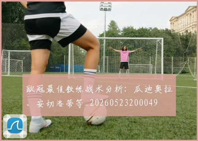 欧冠最佳教练战术分析：瓜迪奥拉、安切洛蒂等_20260523200049