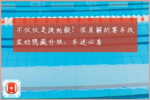 不仅仅是换轮毂！深度解析赛车改装的隐藏升级，车迷必看