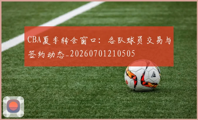 CBA夏季转会窗口：各队球员交易与签约动态_20260701210505