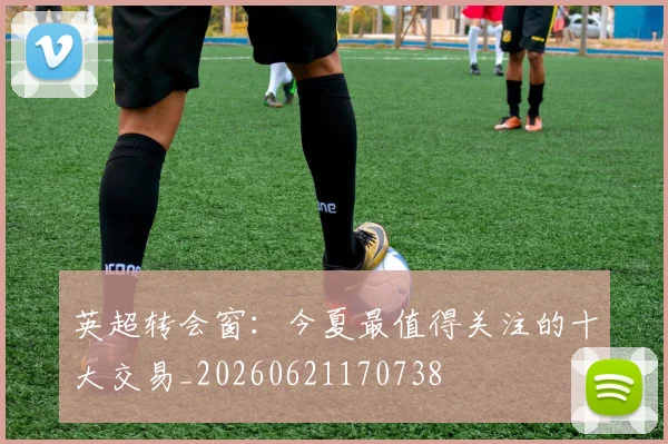 英超转会窗：今夏最值得关注的十大交易_20260621170738
