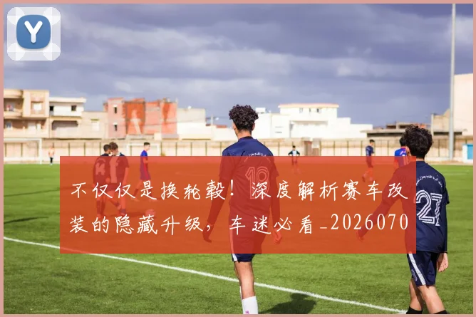 不仅仅是换轮毂！深度解析赛车改装的隐藏升级，车迷必看_20260702173240
