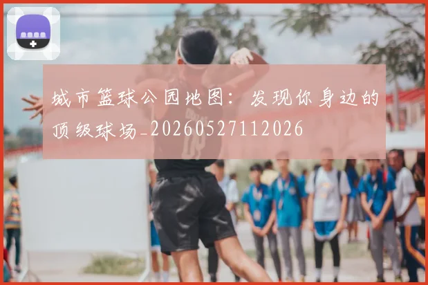 城市篮球公园地图：发现你身边的顶级球场_20260527112026