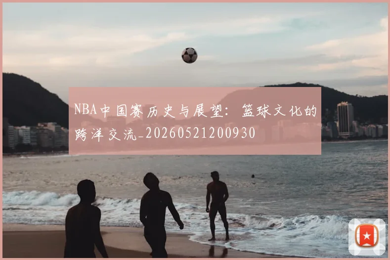 NBA中国赛历史与展望：篮球文化的跨洋交流_20260521200930