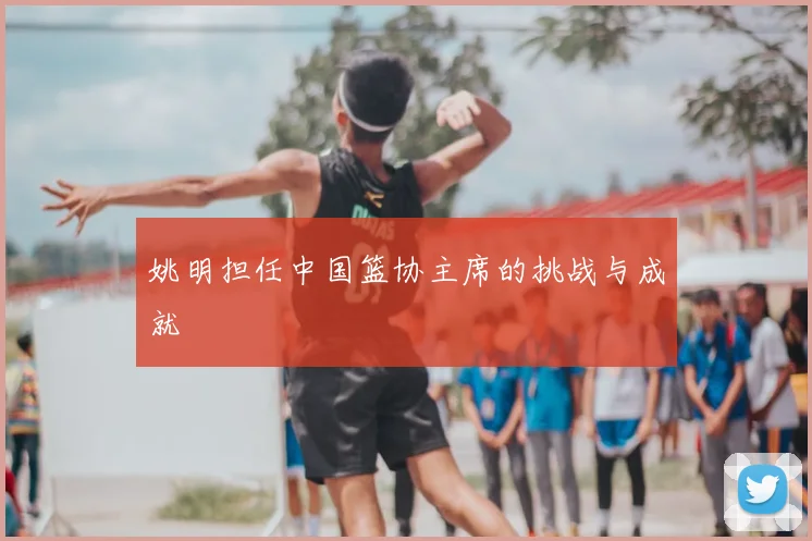 姚明担任中国篮协主席的挑战与成就