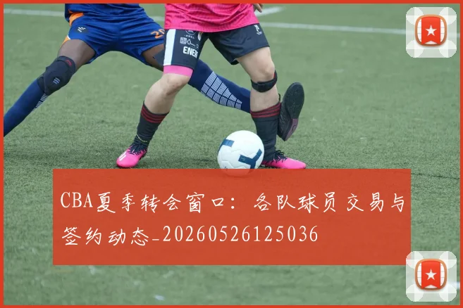 CBA夏季转会窗口：各队球员交易与签约动态_20260526125036