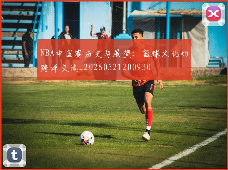 NBA中国赛历史与展望:篮球文化的跨洋交流_20260521200930