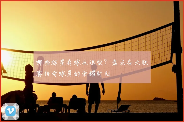 哪些球星有球衣退役?盘点各大联赛传奇球员的荣耀时刻