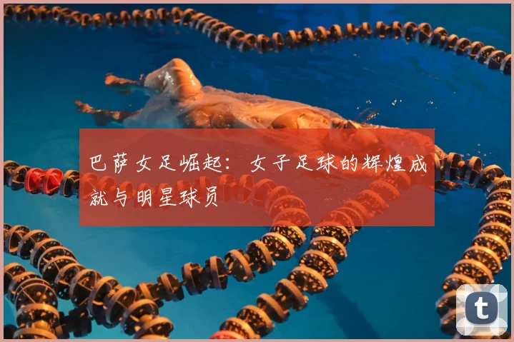 巴萨女足崛起：女子足球的辉煌成就与明星球员