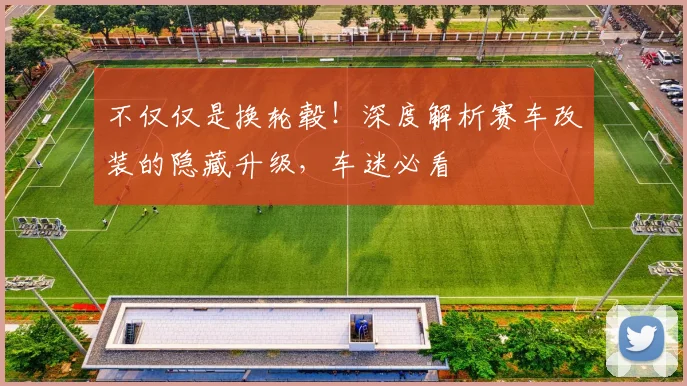 不仅仅是换轮毂！深度解析赛车改装的隐藏升级，车迷必看