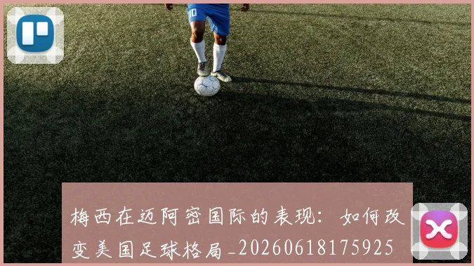 梅西在迈阿密国际的表现：如何改变美国足球格局_20260618175925